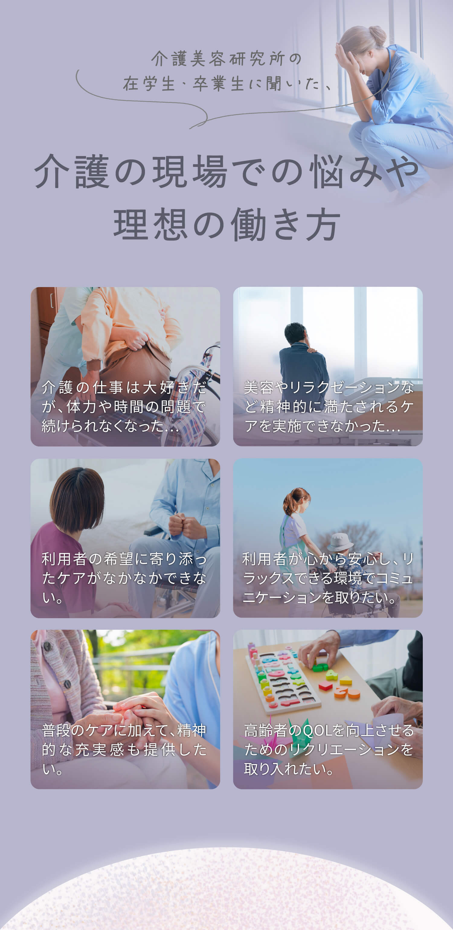 介護美容研究所の在学生・卒業生に聞いた、介護の現場での悩みや理想の働き方。①介護の仕事は大好きだが、体力や時間の問題で続けられなくなった…②美容やリラクゼーションなど精神的に満たされるケアを実施できなかった…③利用者の希望に寄り添ったケアがなかなかできない。④利用者が心から安心し、リラックスできる環境でコミュニケーションを取りたい。⑤普段のケアに加えて、精神的な充実感も提供したい。⑥高齢者のQOLを向上させるためのリクリエーションを取り入れたい。