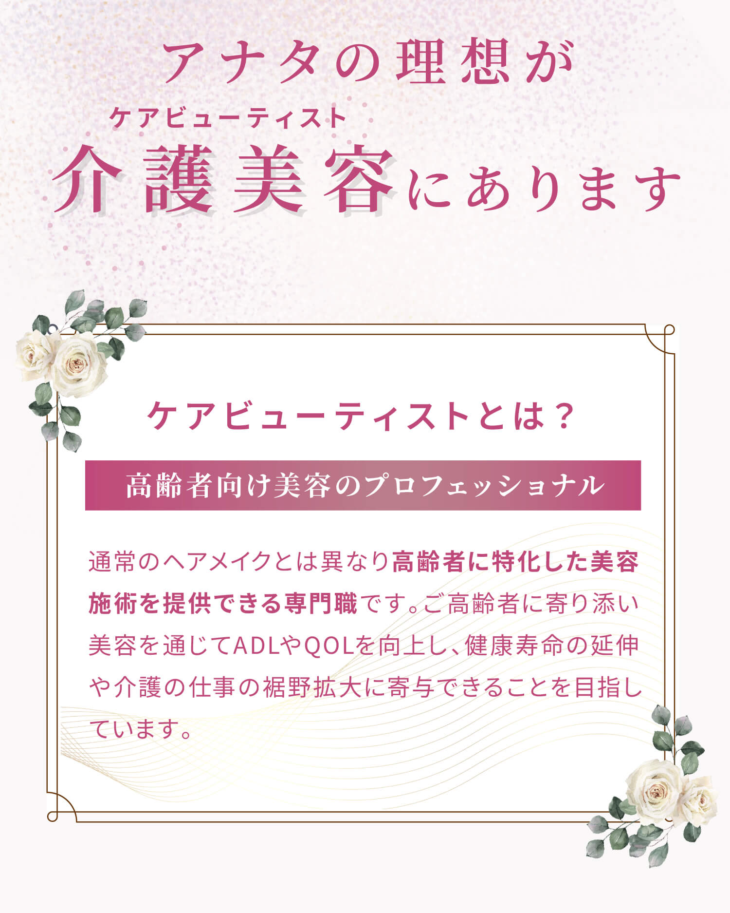 アナタの理想が介護美容（ケアビューティスト）にあります。ケアビューティストとは？通常のヘアメイクとは異なり高齢者に特化した美容施術を提供できる専門職です。ご高齢者に寄り添い美容を通じてADLやQOLを向上し、健康寿命の延伸や介護の仕事の裾野拡大に寄与できることを目指しています。