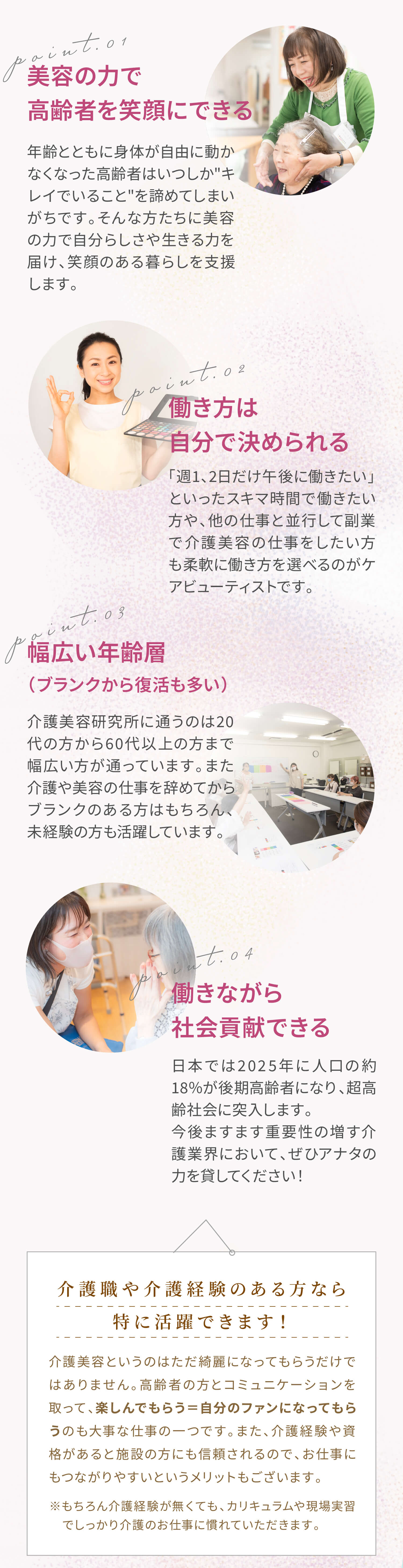 ポイント①美容の力で高齢者を笑顔にできる。年齢とともに身体が自由に動かなくなった高齢者はいつしかキレイでいることを諦めてしまいがちです。そんな方たちに美容の力で自分らしさや生きる力を届け、笑顔のある暮らしを支援します。ポイント②働き方は自分で決められる。「週1、2日だけ午後に働きたい」といったスキマ時間で働きたい方や、他の仕事と並行して副業で介護美容の仕事をしたい方も柔軟に働き方を選べるのがケアビューティストです。ポイント③幅広い年齢層（ブランクから復活も多い）。介護美容研究所に通うのは20代の方から60代以上の方まで幅広い方が通っています。また介護や美容の仕事を辞めてからブランクのある方はもちろん、未経験の方も活躍しています。ポイント④働きながら社会貢献できる。日本では2025年に人口の約18％が後期高齢者になり、超高齢社会に突入します。今後ますます重要性の増す介護業界において、ぜひアナタの力を貸してください！。介護職や介護経験のある方なら特に活躍できます！介護美容というのはただ綺麗になってもらうだけではありません。高齢者の方とコミュニケーションを取って、楽しんでもらう＝自分のファンになってもらうのも大事な仕事の一つです。また、介護経験や資格があると施設の方にも信頼されるので、お仕事にもつながりやすいというメリットもございます。※もちろん介護経験が無くても、カリキュラムや現場実習　でしっかり介護のお仕事に慣れていただきます。