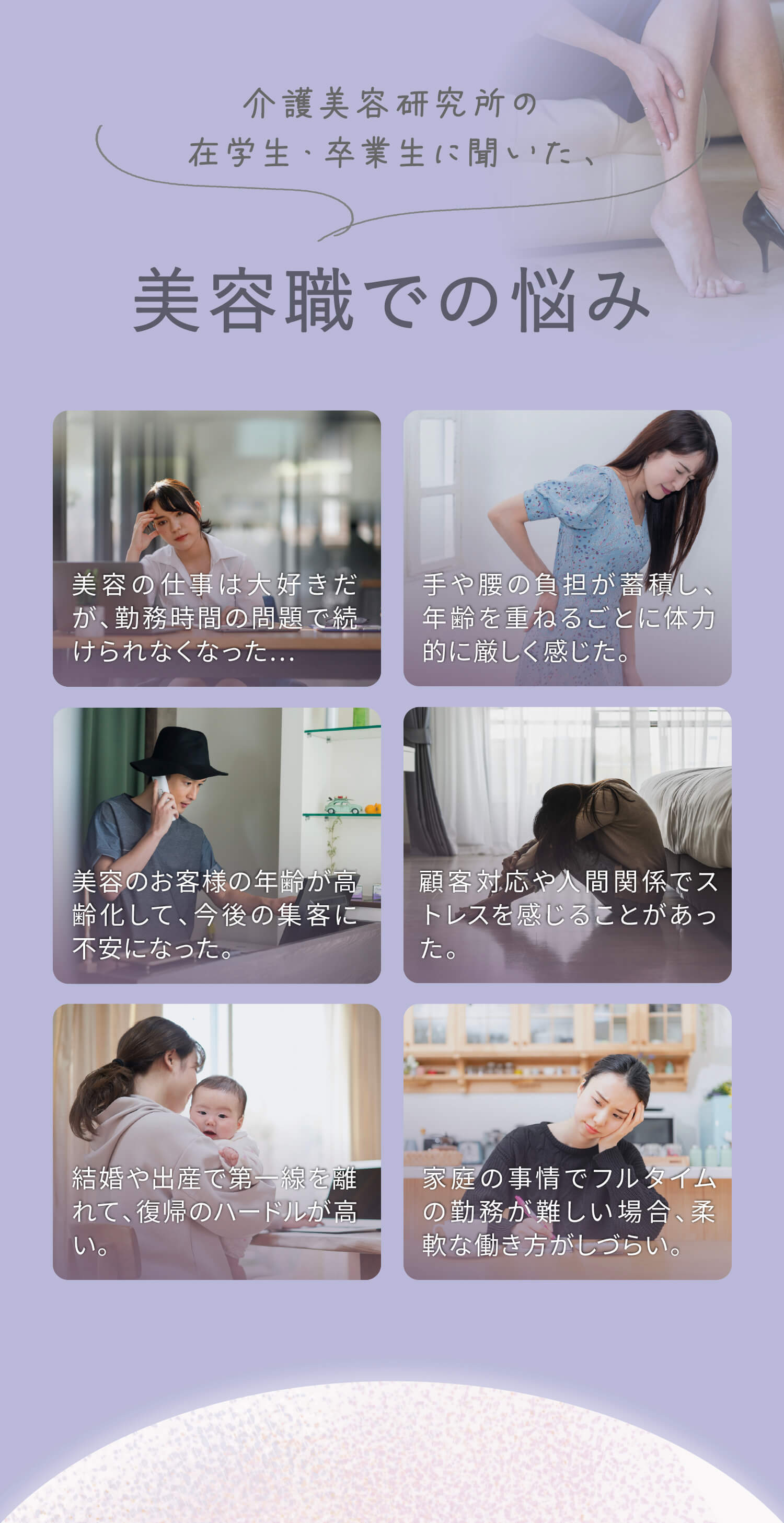 介護美容研究所の在学生・卒業生に聞いた、美容職での悩み①美容の仕事は大好きだが、勤務時間の問題で続けられなくなった…②手や腰の負担が蓄積し、年齢を重ねるごとに体力的に厳しく感じた。③美容のお客様の年齢が高齢化して、今後の集客に不安になった。④顧客対応や人間関係でストレスを感じることがあった。⑤結婚や出産で第一線を離れて、復帰のハードルが高い。⑥家庭の事情でフルタイムの勤務が難しい場合、柔軟な働き方がしづらい。