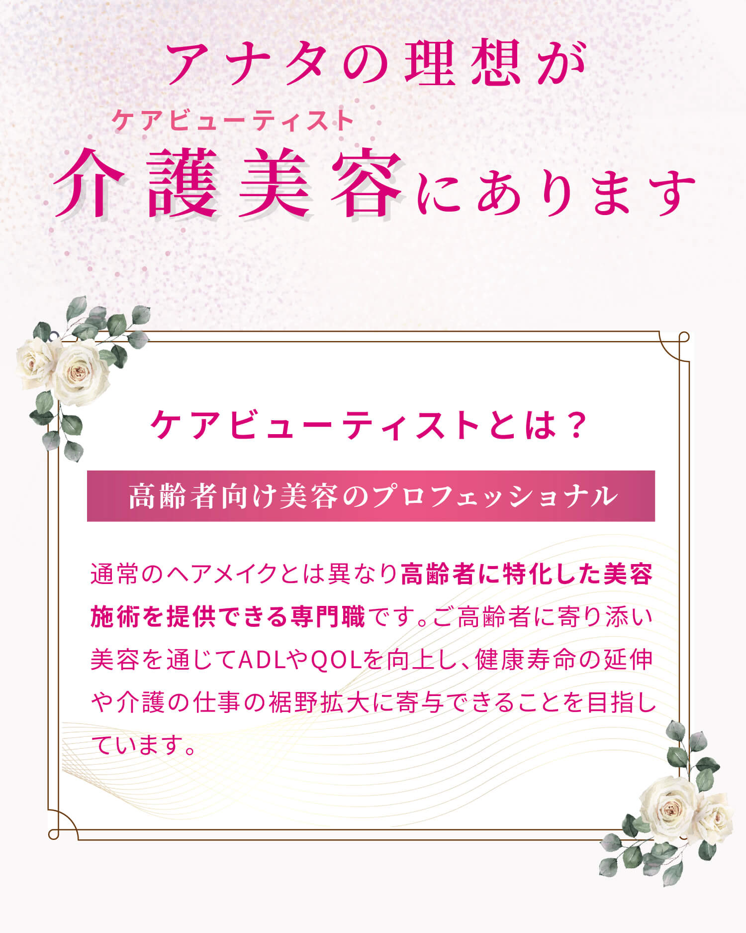 アナタの理想が介護美容（ケアビューティスト）にあります。ケアビューティストとは？通常のヘアメイクとは異なり高齢者に特化した美容施術を提供できる専門職です。ご高齢者に寄り添い美容を通じてADLやQOLを向上し、健康寿命の延伸や介護の仕事の裾野拡大に寄与できることを目指しています。