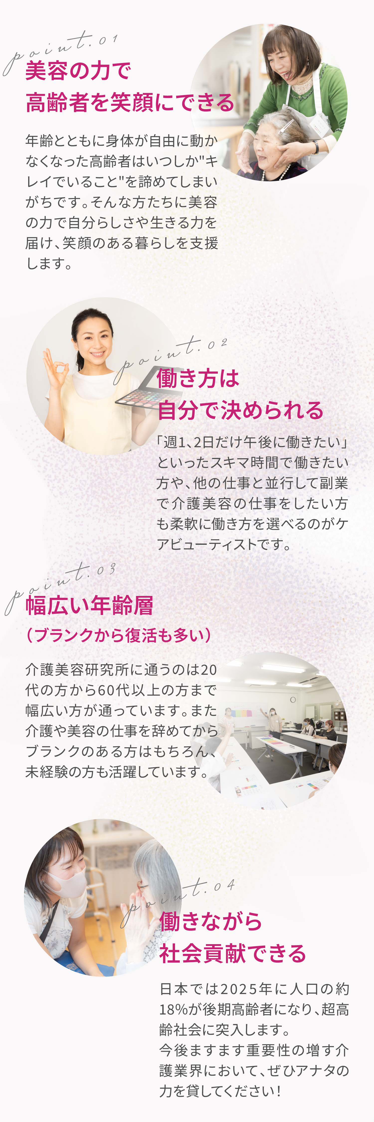 ポイント①美容の力で高齢者を笑顔にできる。年齢とともに身体が自由に動かなくなった高齢者はいつしかキレイでいることを諦めてしまいがちです。そんな方たちに美容の力で自分らしさや生きる力を届け、笑顔のある暮らしを支援します。ポイント②働き方は自分で決められる。「週1、2日だけ午後に働きたい」といったスキマ時間で働きたい方や、他の仕事と並行して副業で介護美容の仕事をしたい方も柔軟に働き方を選べるのがケアビューティストです。ポイント③幅広い年齢層（ブランクから復活も多い）。介護美容研究所に通うのは20代の方から60代以上の方まで幅広い方が通っています。また介護や美容の仕事を辞めてからブランクのある方はもちろん、未経験の方も活躍しています。ポイント④働きながら社会貢献できる。日本では2025年に人口の約18％が後期高齢者になり、超高齢社会に突入します。今後ますます重要性の増す介護業界において、ぜひアナタの力を貸してください！。介護職や介護経験のある方なら特に活躍できます！介護美容というのはただ綺麗になってもらうだけではありません。高齢者の方とコミュニケーションを取って、楽しんでもらう＝自分のファンになってもらうのも大事な仕事の一つです。また、介護経験や資格があると施設の方にも信頼されるので、お仕事にもつながりやすいというメリットもございます。※もちろん介護経験が無くても、カリキュラムや現場実習　でしっかり介護のお仕事に慣れていただきます。