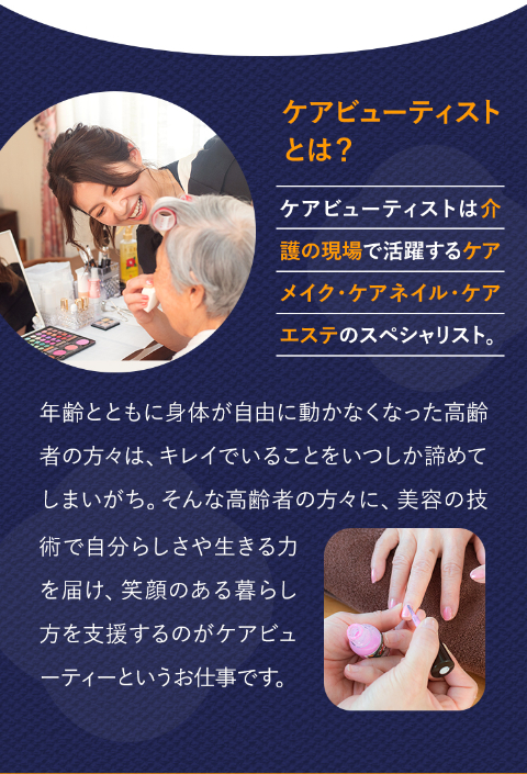アナタの手で届ける本当の笑顔。2025年に国民の5人に1人が後期高齢者。高齢者施設の利用者も増加しており、従来のケアに加えて美容やリラクゼーションといった高齢者のQOLを向上させるケアの需要もどんどん増しています。そんな介護の新たなカタチとして注目されている「介護美容」をお届けするお仕事、それがケアビューティストなんです！介護美容を学びたい・仕事にしたい人は年々増加！3年で3.５倍に！