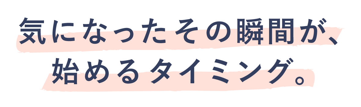 気になったその瞬間が、始めるタイミング。
